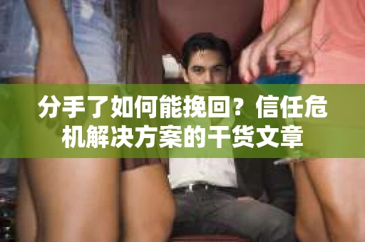分手了如何能挽回？信任危机解决方案的干货文章