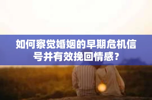 如何察觉婚姻的早期危机信号并有效挽回情感？