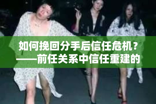 如何挽回分手后信任危机？——前任关系中信任重建的实用指南