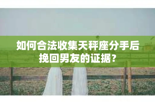如何合法收集天秤座分手后挽回男友的证据？