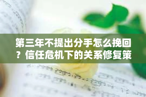 第三年不提出分手怎么挽回?信任危机下的关系修复策略 第三年不提出分手怎么挽回?信任危机下的关系修复策略
