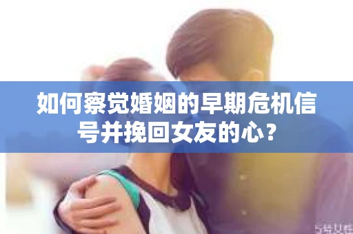 如何察觉婚姻的早期危机信号并挽回女友的心？