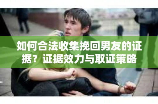 如何合法收集挽回男友的证据？证据效力与取证策略