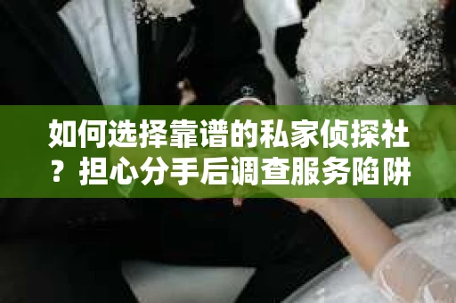 如何选择靠谱的私家侦探社？担心分手后调查服务陷阱怎么办？