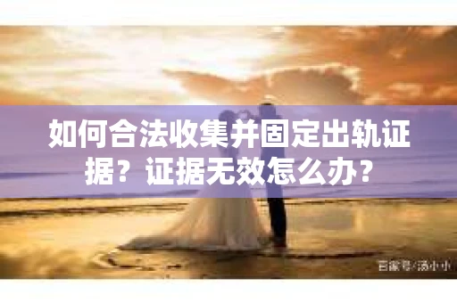 如何合法收集并固定出轨证据？证据无效怎么办？