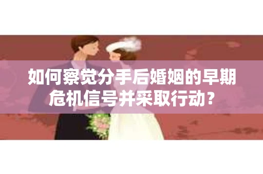 如何察觉分手后婚姻的早期危机信号并采取行动？