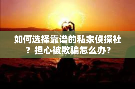 如何选择靠谱的私家侦探社？担心被欺骗怎么办？