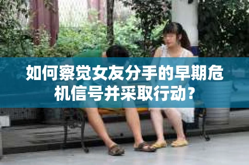 如何察觉女友分手的早期危机信号并采取行动？