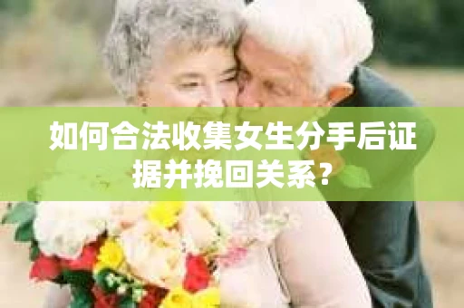 如何合法收集女生分手后证据并挽回关系？