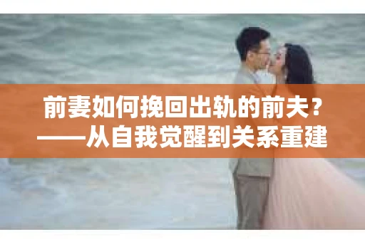 前妻如何挽回出轨的前夫？——从自我觉醒到关系重建的全面指南