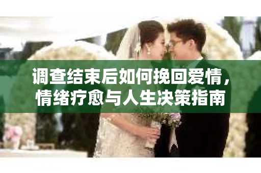 调查结束后如何挽回爱情，情绪疗愈与人生决策指南