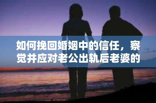 如何挽回婚姻中的信任，察觉并应对老公出轨后老婆的危机信号