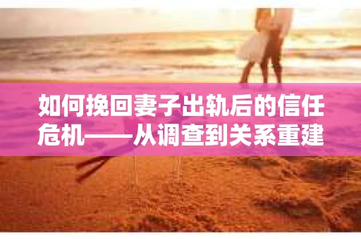 如何挽回妻子出轨后的信任危机——从调查到关系重建的全方位指南