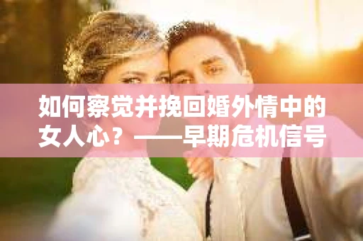 如何察觉并挽回婚外情中的女人心？——早期危机信号与干预策略