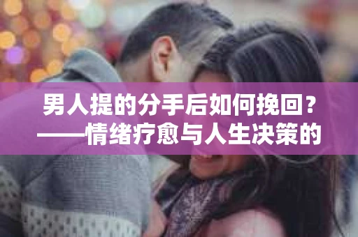 男人提的分手后如何挽回？——情绪疗愈与人生决策的干货指南