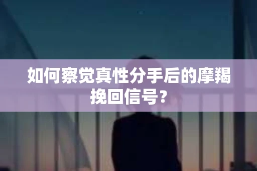 如何察觉真性分手后的摩羯挽回信号？