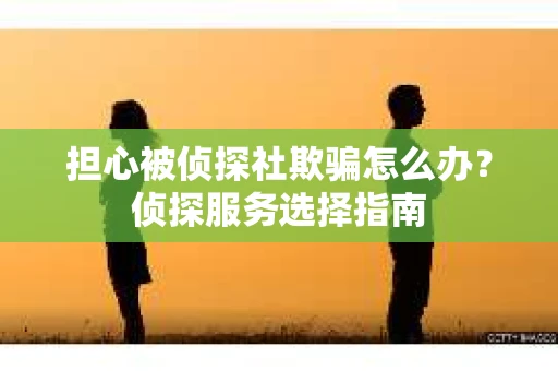 担心被侦探社欺骗怎么办？侦探服务选择指南