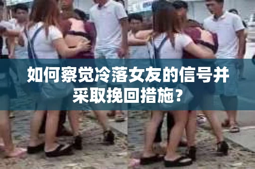 如何察觉冷落女友的信号并采取挽回措施？