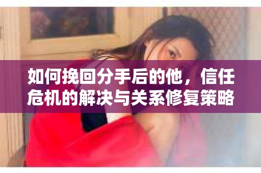 如何挽回分手后的他，信任危机的解决与关系修复策略