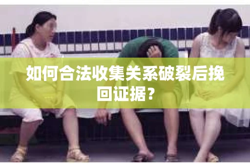 如何合法收集关系破裂后挽回证据？
