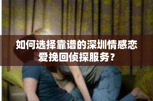 如何选择靠谱的深圳情感恋爱挽回侦探服务？