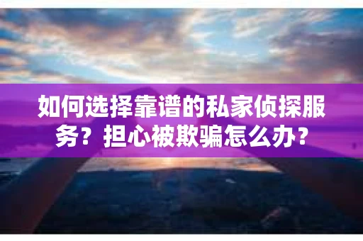 如何选择靠谱的私家侦探服务？担心被欺骗怎么办？