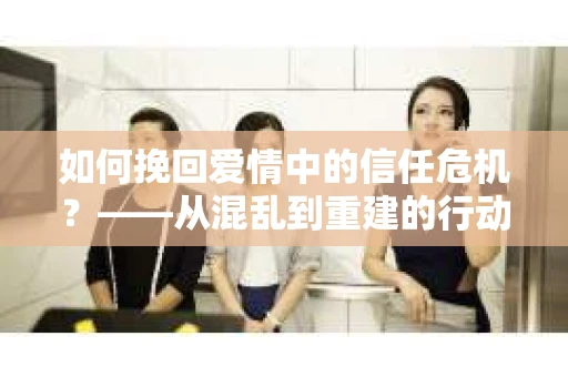 如何挽回爱情中的信任危机？——从混乱到重建的行动指南