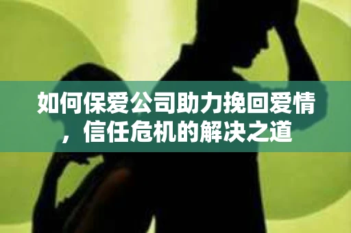 如何保爱公司助力挽回爱情，信任危机的解决之道