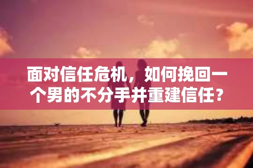 面对信任危机，如何挽回一个男的不分手并重建信任？