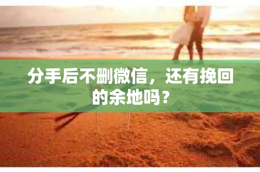 分手后不删微信，还有挽回的余地吗？