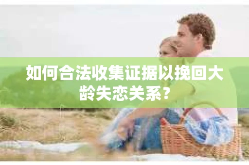 如何合法收集证据以挽回大龄失恋关系？