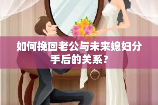 如何挽回老公与未来媳妇分手后的关系？