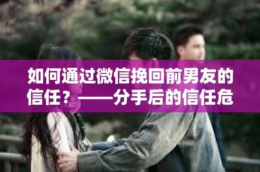 如何通过微信挽回前男友的信任？——分手后的信任危机解决方案